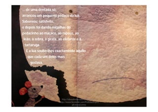 … de uma dentada só,
arrancou um pequeno pedaço da lua.
Saboreou, satisfeito,
e depois foi dando migalhas do
pedacinho ao macaco, ao raposo, ao
leão, à zebra, à girafa, ao elefante e à
tartaruga.
E a lua soube-lhes exactamente àquilo
que cada um deles mais
gostava.
http://obaudoeducador.blogs.sapo.pt
https://www.facebook.com/ProfEducEspeci
alFatimaGomes
 