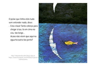O peixe que tinha visto tudo
sem entender nada, disse:
- Esta é boa! Tanto esforço para
chegar à lua, lá em cima no
céu, tão longe…
Acaso não vêem que aqui na
água há outra tão perto?
http://obaudoeducador.blogs.sapo.pt
https://www.facebook.com/ProfEducEspecial
FatimaGomes
 