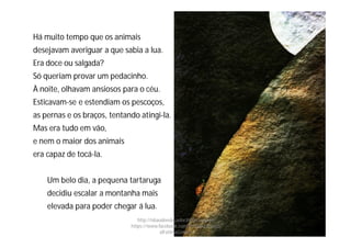 Há muito tempo que os animais
desejavam averiguar a que sabia a lua.
Era doce ou salgada?
Só queriam provar um pedacinho.
À noite, olhavam ansiosos para o céu.
Esticavam-se e estendiam os pescoços,
as pernas e os braços, tentando atingi-la.
Mas era tudo em vão,
e nem o maior dos animais
era capaz de tocá-la.
Um belo dia, a pequena tartaruga
decidiu escalar a montanha mais
elevada para poder chegar á lua.
http://obaudoeducador.blogs.sapo.pt
https://www.facebook.com/ProfEducEspeci
alFatimaGomes
 