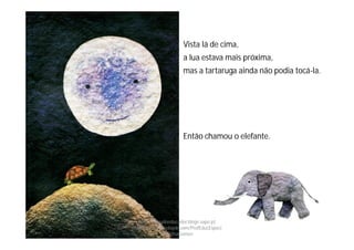 Vista lá de cima,
a lua estava mais próxima,
mas a tartaruga ainda não podia tocá-la.
Então chamou o elefante.
http://obaudoeducador.blogs.sapo.pt
https://www.facebook.com/ProfEducEspeci
alFatimaGomes
 
