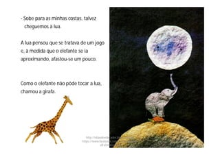 - Sobe para as minhas costas, talvez
cheguemos à lua.
A lua pensou que se tratava de um jogo
e, à medida que o elefante se ia
aproximando, afastou-se um pouco.
Como o elefante não pôde tocar a lua,
chamou a girafa.
http://obaudoeducador.blogs.sapo.pt
https://www.facebook.com/ProfEducEspeci
alFatimaGomes
 