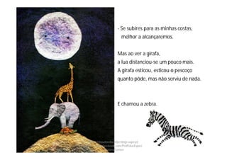 - Se subires para as minhas costas,
melhor a alcançaremos.
Mas ao ver a girafa,
a lua distanciou-se um pouco mais.
A girafa esticou, esticou o pescoço
quanto pôde, mas não serviu de nada.
E chamou a zebra.
http://obaudoeducador.blogs.sapo.pt
https://www.facebook.com/ProfEducEspeci
alFatimaGomes
 