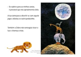 - Se subires para as minhas costas,
é provável que nos aproximemos dela.
A lua começava a divertir-se com aquele
jogo e afastou-se outro pedacinho.
Também a Zebra não conseguiu tocar a
lua e chamou o leão.
http://obaudoeducador.blogs.sapo.pt
https://www.facebook.com/ProfEducEspeci
alFatimaGomes
 