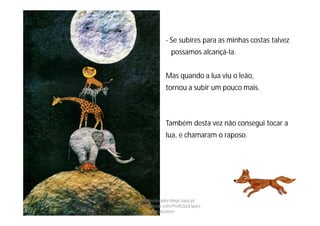 - Se subires para as minhas costas talvez
possamos alcançá-la.
Mas quando a lua viu o leão,
tornou a subir um pouco mais.
Também desta vez não consegui tocar a
lua, e chamaram o raposo.
http://obaudoeducador.blogs.sapo.pt
https://www.facebook.com/ProfEducEspeci
alFatimaGomes
 