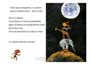 - Verás que conseguimos, se subires
para as minhas costas – disse o leão.
Ao ver o raposo,
a lua afastou-se mais um pedacinho.
Agora só faltava um pouquinho de nada
para tocar a lua,
mas esta desvanecia-se cada vez mais.
E o raposo chamou o macaco.
http://obaudoeducador.blogs.sapo.pt
https://www.facebook.com/ProfEducEspeci
alFatimaGomes
 
