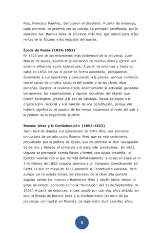 3
Ríos, Francisco Ramírez, derrocaron al directorio. A partir de entonces,
cada provincia se gobernó por su cuenta. La principal beneficiada por la
situación fue Buenos Aires, la provincia más rica, que retuvo para sí las
rentas de la Aduana y los negocios del puerto.
Época de Rosas (1829-1852)
En 1829 uno de los estancieros más poderosos de la provincia, Juan
Manuel de Rosas, asumió la gobernación de Buenos Aires y ejerció una
enorme influencia sobre todo el país. A partir de entonces y hasta su
caída en 1852, retuvo el poder en forma autoritaria, persiguiendo
duramente a sus opositores y censurando a la prensa, aunque contando
con el apoyo de amplios sectores del pueblo y de las clases altas
porteñas. Durante el rosismo creció enormemente la actividad ganadera
bonaerense, las exportaciones y algunas industrias del interior que
fueron protegidas gracias a la Ley de Aduanas. Rosas se opuso a la
organización nacional y a la sanción de una constitución, porque ello
hubiera significado el reparto de las rentas aduaneras al resto del país y
la pérdida de la hegemonía porteña.
Buenos Aires y la Confederación (1852-1862)
Justo José de Urquiza era gobernador de Entre Ríos, una provincia
productora de ganado como Buenos Aires que se veía seriamente
perjudicada por la política de Rosas, que no permitía la libre navegación
de los ríos y frenaba el comercio y el desarrollo provinciales. En 1851,
Urquiza se pronunció contra Rosas y formó, con ayuda brasileña, el
Ejercito Grande con el que derrotó definitivamente a Rosas en Caseros el
3 de febrero de 1852. Urquiza convocó a un Congreso Constituyente en
Santa Fe que en mayo de 1853 sancionó la Constitución Nacional. Pero
aunque ya no estaba Rosas, los intereses de la clase alta porteña
seguían siendo los mismos y Bartolomé Mitre y Adolfo Alsina dieron un
golpe de estado, conocido como la “Revolución del 11 de Septiembre de
1852”. A partir de entonces, el país quedó por casi diez años dividido en
dos: el Estado de Buenos Aires y la Confederación (el resto de las
provincias con capital en Paraná). La separación duró casi diez años,
 