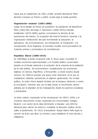 4
hasta que en septiembre de 1861, el líder porteño Bartolomé Mitre
derrotó a Urquiza en Pavón y unificó al país bajo la tutela porteña.
Organización nacional (1862-1880)
Luego de la batalla de Pavón se sucedieron los gobiernos de Bartolomé
Mitre (1862-68), Domingo F. Sarmiento (1868-1874) y Nicolás
Avellaneda (1874-1880), quienes concretaron la derrota de las
oposiciones del interior, la ocupación del todo el territorio nacional y la
organización institucional del país fomentando la educación, la
agricultura, las comunicaciones, los transportes, la inmigración y la
incorporación de la Argentina al mercado mundial como proveedora de
materias primas y compradora de manufacturas.
República liberal (1880-1916)
En 1880 llegó al poder el general Julio A. Roca, quien consolidó el
modelo económico agroexportador y el modelo político conservador
basado en el fraude electoral y la exclusión de la mayoría de la población
de la vida política. Se incrementaron notablemente las inversiones
inglesas en bancos, frigoríficos y ferrocarriles y creció nuestra deuda
externa. En 1890 se produjo una grave crisis financiera en la que se
cristalizaron distintas oposiciones al régimen gobernante. Por el lado
político, la Unión Cívica Radical luchaba por la limpieza electoral y contra
la corrupción, mientras que, por el lado social, el movimiento obrero
peleaba por la dignidad de los trabajadores desde los gremios socialistas
y anarquistas.
La lucha radical, expresada en las revoluciones de 1893 y 1905, y el
creciente descontento social, expresado por innumerables huelgas,
llevaron a un sector de la clase dominante a impulsar una reforma
electoral para calmar los ánimos y trasladar la discusión política de las
calles al parlamento. En 1912, el presidente Roque Sáenz Peña logró la
sanción de la ley que lleva su nombre y que estableció el voto secreto y
obligatorio.
 