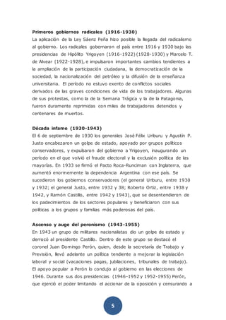 5
Primeros gobiernos radicales (1916-1930)
La aplicación de la Ley Sáenz Peña hizo posible la llegada del radicalismo
al gobierno. Los radicales gobernaron el país entre 1916 y 1930 bajo las
presidencias de Hipólito Yrigoyen (1916-1922) (1928-1930) y Marcelo T.
de Alvear (1922-1928), e impulsaron importantes cambios tendientes a
la ampliación de la participación ciudadana, la democratización de la
sociedad, la nacionalización del petróleo y la difusión de la enseñanza
universitaria. El período no estuvo exento de conflictos sociales
derivados de las graves condiciones de vida de los trabajadores. Algunas
de sus protestas, como la de la Semana Trágica y la de la Patagonia,
fueron duramente reprimidas con miles de trabajadores detenidos y
centenares de muertos.
Década infame (1930-1943)
El 6 de septiembre de 1930 los generales José Félix Uriburu y Agustín P.
Justo encabezaron un golpe de estado, apoyado por grupos políticos
conservadores, y expulsaron del gobierno a Yrigoyen, inaugurando un
período en el que volvió el fraude electoral y la exclusión política de las
mayorías. En 1933 se firmó el Pacto Roca-Runciman con Inglaterra, que
aumentó enormemente la dependencia Argentina con ese país. Se
sucedieron los gobiernos conservadores (el general Uriburu, entre 1930
y 1932; el general Justo, entre 1932 y 38; Roberto Ortiz, entre 1938 y
1942, y Ramón Castillo, entre 1942 y 1943), que se desentendieron de
los padecimientos de los sectores populares y beneficiaron con sus
políticas a los grupos y familias más poderosas del país.
Ascenso y auge del peronismo (1943-1955)
En 1943 un grupo de militares nacionalistas dio un golpe de estado y
derrocó al presidente Castillo. Dentro de este grupo se destacó el
coronel Juan Domingo Perón, quien, desde la secretaría de Trabajo y
Previsión, llevó adelante un política tendiente a mejorar la legislación
laboral y social (vacaciones pagas, jubilaciones, tribunales de trabajo).
El apoyo popular a Perón lo condujo al gobierno en las elecciones de
1946. Durante sus dos presidencias (1946-1952 y 1952-1955) Perón,
que ejerció el poder limitando el accionar de la oposición y censurando a
 
