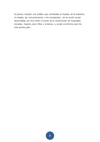 6
la prensa, impulsó una política que combinaba el impulso de la industria,
el empleo, las comunicaciones y los transportes, con la acción social
desarrollada por Eva Perón a través de la construcción de hospitales,
escuelas, hogares para niños y ancianos, y ayuda económica para los
más pobres.julio.-
 