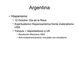 Argentina
– Hispanismo
• 12 Octubre: Dia de la Raza
• Espiritualismo Hispanoamérica frente materialismo
USA
• Yanquis + depredadores q UK
– Revolución Mexicana 1922
– Anti-norteamericanismo vinculado con socialismo
 