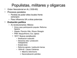 Populistas, militares y oligarcas
• Orden Neocolonial en AL (1930-60)
• Procesos paralelos
– Perdida de poder elites locales frente
extranjero
– Paso influencia UK a otras potencias
• Evolución política
– A) revolucionarios: México
• Único caso participación popular: Reforma
Agraria
• Zapata / Pancho Villa / Álvaro Obregón
• PNR: Neoporfirismo. Exc. Iglesia
• 1917: Nueva constitución
– Nnalizacion subsuelo
– Derechos sles / protección
trabajadores
– Estado laico
– Reforma agraria / restitución tierras
– 1934-40 : Lázaro Cárdenas
» Máximo reformismo
» Nacionalización petróleo
 