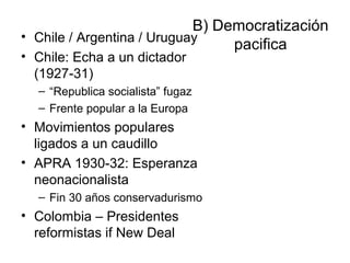 B) Democratización
pacifica
• Chile / Argentina / Uruguay
• Chile: Echa a un dictador
(1927-31)
– “Republica socialista” fugaz
– Frente popular a la Europa
• Movimientos populares
ligados a un caudillo
• APRA 1930-32: Esperanza
neonacionalista
– Fin 30 años conservadurismo
• Colombia – Presidentes
reformistas if New Deal
 