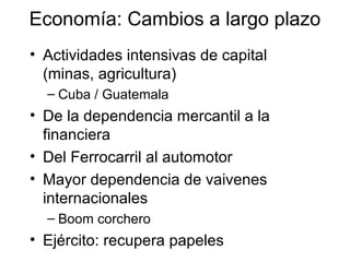 Economía: Cambios a largo plazo
• Actividades intensivas de capital
(minas, agricultura)
– Cuba / Guatemala
• De la dependencia mercantil a la
financiera
• Del Ferrocarril al automotor
• Mayor dependencia de vaivenes
internacionales
– Boom corchero
• Ejército: recupera papeles
 