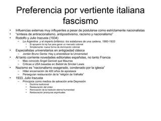 Preferencia por vertiente italiana
fascismo
• Influencias externas muy influyentes a pesar de postularse como estrictamente nacionalistas
• “síntesis de antiracionalismo, antipositivismo, racismo y nacionalismo”
• Rodolfo y Julio Irazusta (1934)
– La Argentina y el imperio británico: los eslabones de una cadena, 1860-1933
• Si apoyaron la inp fue para ganar un mercado colonial
• Simplemente: nueva forma de dominación colonial
• Especialistas universitarios en antigüedad clásica
– Jordán Bruno Genta: Hay q aristotelizar la Universidad
• Al tanto corriente novedades editoriales españolas, no tanto Francia
– Mas conocido Ángel Ganivet que Maurras
– Criticas a USA basadas en Babbit de Sinclair Lewis
• Nazismo es “nacionalismo exagerado, condenado por la iglesia”
– Hitler encarnación de 400 años de apostasía
– Perseguían restauración de la “religión de Valhalla”
• 1933, Julio Irazusta
– Principios como medios de salvación ante Depresión
• Doctrina tradicional
• Restauración del orden
• Renovación de la tradición eterna humanidad
• Restauración jerarquías espirituales
 