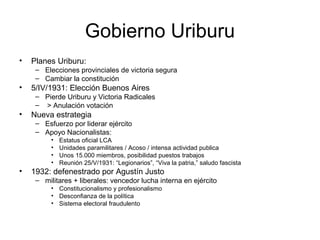 Gobierno Uriburu
• Planes Uriburu:
– Elecciones provinciales de victoria segura
– Cambiar la constitución
• 5/IV/1931: Elección Buenos Aires
– Pierde Uriburu y Victoria Radicales
– > Anulación votación
• Nueva estrategia
– Esfuerzo por liderar ejército
– Apoyo Nacionalistas:
• Estatus oficial LCA
• Unidades paramilitares / Acoso / intensa actividad publica
• Unos 15.000 miembros, posibilidad puestos trabajos
• Reunión 25/V/1931: “Legionarios”, “Viva la patria,” saludo fascista
• 1932: defenestrado por Agustín Justo
– militares + liberales: vencedor lucha interna en ejército
• Constitucionalismo y profesionalismo
• Desconfianza de la política
• Sistema electoral fraudulento
 