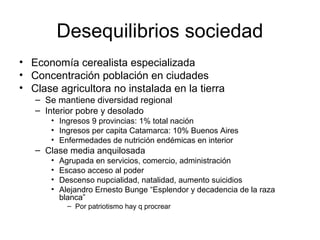 Desequilibrios sociedad
• Economía cerealista especializada
• Concentración población en ciudades
• Clase agricultora no instalada en la tierra
– Se mantiene diversidad regional
– Interior pobre y desolado
• Ingresos 9 provincias: 1% total nación
• Ingresos per capita Catamarca: 10% Buenos Aires
• Enfermedades de nutrición endémicas en interior
– Clase media anquilosada
• Agrupada en servicios, comercio, administración
• Escaso acceso al poder
• Descenso nupcialidad, natalidad, aumento suicidios
• Alejandro Ernesto Bunge “Esplendor y decadencia de la raza
blanca”
– Por patriotismo hay q procrear
 