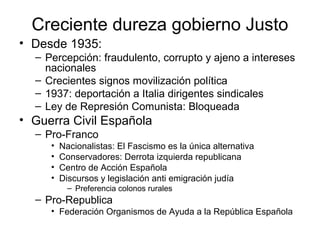 Creciente dureza gobierno Justo
• Desde 1935:
– Percepción: fraudulento, corrupto y ajeno a intereses
nacionales
– Crecientes signos movilización política
– 1937: deportación a Italia dirigentes sindicales
– Ley de Represión Comunista: Bloqueada
• Guerra Civil Española
– Pro-Franco
• Nacionalistas: El Fascismo es la única alternativa
• Conservadores: Derrota izquierda republicana
• Centro de Acción Española
• Discursos y legislación anti emigración judía
– Preferencia colonos rurales
– Pro-Republica
• Federación Organismos de Ayuda a la República Española
 
