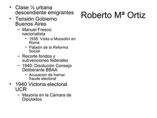 Roberto Mª Ortiz
• Clase ½ urbana
descendiente emigrantes
• Tensión Gobierno
Buenos Aires
– Manuel Fresco:
nacionalista
• 1938: Visita a Mussolini en
Roma
• Paladín de la Reforma
Social
– Recorte fondos y
subvenciones federales
– 1940: Disolución Consejo
Deliberante BBAA
• Acusacion de tramar
fraude electoral
• 1940 Victoria electoral
UCR
– Mayoría en la Cámara de
Diputados
 
