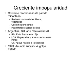 Creciente impopularidad
• Gobierno reaccionario de partido
minoritario
– Rechazo nacionalistas: liberal,
oligárquico
– Gobierno por decreto
– Pearl Harbor: Estado de sitio
• Argentina, Baluarte Neutralidad AL
– Río: Evita Ruptura con Eje
– USA: Represalias y amenazas invasión
indtas
– UK: Apoyo relativo a Neutralidad
• 1943: Anuncio sucesor -> golpe
Estado
 