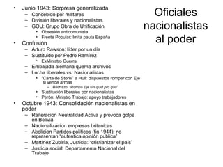 Oficiales
nacionalistas
al poder
• Junio 1943: Sorpresa generalizada
– Concebido por militares
– División liberales y nacionalistas
– GOU: Grupo Obra de Unificación
• Obsesión anticomunista
• Frente Popular: Imita pauta España
• Confusión
– Arturo Rawson: líder por un día
– Sustituido por Pedro Ramírez
• ExMinistro Guerra
– Embajada alemana quema archivos
– Lucha liberales vs. Nacionalistas
• “Carta de Storni” a Hull: dispuestos romper con Eje
si vende armas
– Rechazo: “Rompa Eje sin quid pro quo”
• Sustitución liberales por nacionalistas
• Perón: Ministro Trabajo: apoyo trabajadores
• Octubre 1943: Consolidación nacionalistas en
poder
– Reiteracion Neutralidad Activa y provoca golpe
en Bolivia
– Nacionalizacion empresas britanicas
– Abolicion Partidos políticos (fin 1944): no
representan “autentica opinión publica”
– Martínez Zubiría, Justicia: “cristianizar el país”
– Justicia social: Departamento Nacional del
Trabajo
 