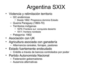 Argentina SXIX
• Violencia y relimitación territorio
– GC endémicas
• Desde 1862: Progresivo dominio Estado
– Guerra Paraguay (1865-70)
– Territorios indígenas
• 1879; Frontera sur: conquista desierto
• 1911: frontera nordeste
– Patagonia: 1902
• Asociación con UK
• Agricultura asociada con ganadería
– Alternancia cereales, forrajes, pastoreo
• Estado fuertemente endeudado
– Crédito a través de bancos controlados por poder
• Partido Autonomista Nacional
– Federación gobernadores
– Ausencia alternativas
 