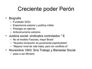 Creciente poder Perón
• Biografia
– Fundador GOU
– Experiencia exterior y política militar
– Prestigio en ejército
– Anticomunismo extremo
• Justicia social: sindicatos controlados * E
– No al modelo Fascista, mejor Brasil
– “Nuestra revolución es puramente espiritualista”
– “Mejorar nivel de vida traba, pero sin conflicto sl”
• Noviembre 1943: Sría Trabajo y Bienestar Social
– pasa a ser Ministro
 