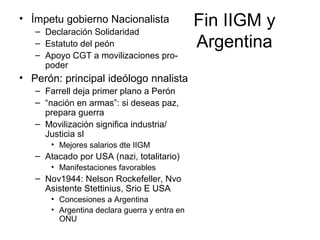 Fin IIGM y
Argentina
• Ímpetu gobierno Nacionalista
– Declaración Solidaridad
– Estatuto del peón
– Apoyo CGT a movilizaciones pro-
poder
• Perón: principal ideólogo nnalista
– Farrell deja primer plano a Perón
– “nación en armas”: si deseas paz,
prepara guerra
– Movilización significa industria/
Justicia sl
• Mejores salarios dte IIGM
– Atacado por USA (nazi, totalitario)
• Manifestaciones favorables
– Nov1944: Nelson Rockefeller, Nvo
Asistente Stettinius, Srio E USA
• Concesiones a Argentina
• Argentina declara guerra y entra en
ONU
 