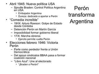 Perón
transforma
Argentina
• Abril 1945: Nueva política USA
– Spruille Braden: Control Política Argentina
en USA
• Embajador Argentina
• Dureza: dedicado a apartar a Perón
• “Comedia increíble”
– 19/IX: Arturo Rawson: Golpe de Estado
desde Córdoba
– Detención Perón en Martín García
– Imposibilidad formar gobierno liberal
– 17/X: Marcha obreros
• Ejercito permite vuelta Perón
• Elecciones febrero 1946: Victoria
Perón
– Parte como perdedor frente a Unión
Democrática
– Del apoyo sindicatos BBAA pasa a formar
coalición nacional
– “Libro Azul”: Une al electorado
• “¡Braden o Perón!”
 