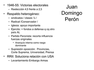 Juan
Domingo
Perón
• 1946-55: Victorias electorales
– Reelección 415 frente a 213
• Respaldo heterogéneo:
– sindicatos / clases ½ /
– Radical /Conservador /
– Iglesia: apoyo importante
– Ejercito: + fondos a defensa q cq otro
país AL
– Partido Peronista: recorta influencia
fuerzas originales
• Anarquía interna como rasgo
dominante
– Supresión oposición: Provincias,
Corte Suprema, Universidad, Prensa
• RRII: Soluciona relación con USA
– Levantamiento Embargo Armas
 