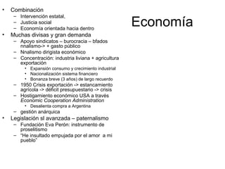 Economía
• Combinación
– Intervención estatal,
– Justicia social
– Economía orientada hacia dentro
• Muchas divisas y gran demanda
– Apoyo sindicatos – burocracia – bfados
nnalismo-> + gasto público
– Nnalismo dirigista económico
– Concentración: industria liviana + agricultura
exportación
• Expansión consumo y crecimiento industrial
• Nacionalización sistema financiero
• Bonanza breve (3 años) de largo recuerdo
– 1950 Crisis exportación -> estancamiento
agrícola -> déficit presupuestario -> crisis
– Hostigamiento económico USA a través
Economic Cooperation Administration
• Desalienta compra a Argentina
– gestión anárquica
• Legislación sl avanzada – paternalismo
– Fundación Eva Perón: instrumento de
proselitismo
– “He insultado empujada por el amor a mi
pueblo”
 
