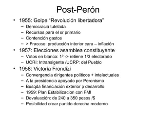 Post-Perón
• 1955: Golpe “Revolución libertadora”
– Democracia tutelada
– Recursos para el sr primario
– Contención gastos
– > Fracaso: producción interior cara – inflación
• 1957: Elecciones asamblea constituyente
– Votos en blanco: 1º -> retiene 1/3 electorado
– UCRI: Intransigente /UCRP: del Pueblo
• 1958: Victoria Frondizi
– Convergencia dirigentes políticos + intelectuales
– A la presidencia apoyado por Peronismo
– Busqda financiación exterior p desarrollo
– 1959: Plan Estabilizacion con FMI
– Devaluación: de 240 a 350 pesos /$
– Posibilidad crear partido derecha moderno
 