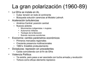 La gran polarización (1960-89)
• La Gfría se instala en AL
– Cuba: tensión en todo el continente
– Búsqueda solución carencias al Modelo LatinoA
• Aceleración turbulencias
– América Central: posición central
– Nuevos actores
• Movimientos indigenistas + mujeres
• Autonomía militares
• Teología de la liberación
• Nuevas naciones excolonias
• Economía: cambio parámetros económicos
– Primeros mercados regionales
– Creciente presencia multinacionales
– 1980’s: Estallido endeudamiento
• Dictaduras: represión sin precedentes
– Caída coincidiendo con el fin de Gfria
• Violencia Política:
– Ya existía, pero pasa a ser asociada con lucha armada y revolución
– Tortura como eficaz elemento represivo
 