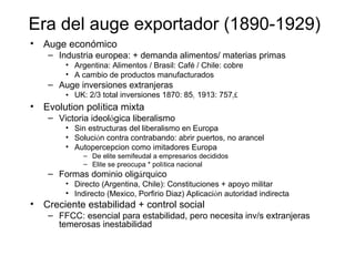 Era del auge exportador (1890-1929)
• Auge económico
– Industria europea: + demanda alimentos/ materias primas
• Argentina: Alimentos / Brasil: Café / Chile: cobre
• A cambio de productos manufacturados
– Auge inversiones extranjeras
• UK: 2/3 total inversiones 1870: 851 1913: 7571£
• Evolution política mixta
– Victoria ideológica liberalismo
• Sin estructuras del liberalismo en Europa
• Solución contra contrabando: abrir puertos, no arancel
• Autopercepcion como imitadores Europa
– De elite semifeudal a empresarios decididos
– Elite se preocupa * política nacional
– Formas dominio oligárquico
• Directo (Argentina, Chile): Constituciones + apoyo militar
• Indirecto (Mexico, Porfirio Diaz) Aplicación autoridad indirecta
• Creciente estabilidad + control social
– FFCC: esencial para estabilidad, pero necesita inv/s extranjeras
temerosas inestabilidad
 