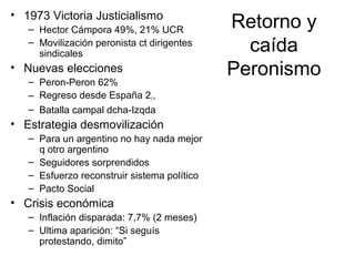 Retorno y
caída
Peronismo
• 1973 Victoria Justicialismo
– Hector Cámpora 49%, 21% UCR
– Movilización peronista ct dirigentes
sindicales
• Nuevas elecciones
– Peron-Peron 62%
– Regreso desde España 21,
– Batalla campal dcha-Izqda
• Estrategia desmovilización
– Para un argentino no hay nada mejor
q otro argentino
– Seguidores sorprendidos
– Esfuerzo reconstruir sistema político
– Pacto Social
• Crisis económica
– Inflación disparada: 7,7% (2 meses)
– Ultima aparición: “Si seguís
protestando, dimito”
 