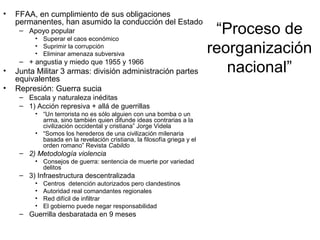 “Proceso de
reorganización
nacional”
• FFAA, en cumplimiento de sus obligaciones
permanentes, han asumido la conducción del Estado
– Apoyo popular
• Superar el caos económico
• Suprimir la corrupción
• Eliminar amenaza subversiva
– + angustia y miedo que 1955 y 1966
• Junta Militar 3 armas: división administración partes
equivalentes
• Represión: Guerra sucia
– Escala y naturaleza inéditas
– 1) Acción represiva + allá de guerrillas
• “Un terrorista no es sólo alguien con una bomba o un
arma, sino también quien difunde ideas contrarias a la
civilización occidental y cristiana” Jorge Videla
• “Somos los herederos de una civilización milenaria
basada en la revelación cristiana, la filosofía griega y el
orden romano” Revista Cabildo
– 2) Metodología violencia
• Consejos de guerra: sentencia de muerte por variedad
delitos
– 3) Infraestructura descentralizada
• Centros detención autorizados pero clandestinos
• Autoridad real comandantes regionales
• Red difícil de infiltrar
• El gobierno puede negar responsabilidad
– Guerrilla desbaratada en 9 meses
 