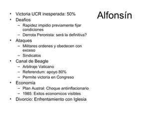 Alfonsín• Victoria UCR inesperada: 50%
• Deafios
– Rapidez impidio previamente fijar
condiciones
– Derrota Peronista: será la definitiva?
• Ataques
– Militares ordenes y obedecen con
exceso
– Sindicatos
• Canal de Beagle
– Arbitraje Vaticano
– Referendum: apoyo 80%
– Permite victoria en Congreso
• Economia
– Plan Austral: Choque antiinflacionario
– 1985: Exitos economicos visibles
• Divorcio: Enfrentamiento con Iglesia
 