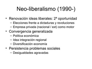 Neo-liberalismo (1990-)
• Renovación ideas liberales: 2ª oportunidad
– Elecciones frente a dictaduras y revoluciones
– Empresa privada (nacional / ext) como motor
• Convergencia generalizada
– Política económica
– Idea integración regional
– Diversificación economía
• Persistencia problemas sociales
– Desigualdades agravadas
 