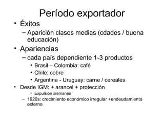 Período exportador
• Éxitos
– Aparición clases medias (cdades / buena
educación)
• Apariencias
– cada país dependiente 1-3 productos
• Brasil – Colombia: café
• Chile: cobre
• Argentina - Uruguay: carne / cereales
• Desde IGM: + arancel + protección
• Expulsión alemanes
– 1920s: crecimiento económico irregular +endeudamiento
externo
 