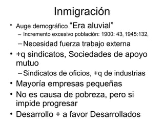 Inmigración
• Auge demográfico “Era aluvial”
– Incremento excesivo población: 1900: 431 1945:1321
–Necesidad fuerza trabajo externa
• +q sindicatos, Sociedades de apoyo
mutuo
–Sindicatos de oficios, +q de industrias
• Mayoría empresas pequeñas
• No es causa de pobreza, pero si
impide progresar
• Desarrollo + a favor Desarrollados
 