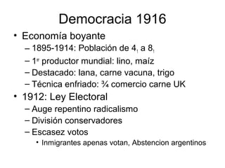 Democracia 1916
• Economía boyante
– 1895-1914: Población de 41 a 81
– 1er
productor mundial: lino, maíz
– Destacado: lana, carne vacuna, trigo
– Técnica enfriado: ¾ comercio carne UK
• 1912: Ley Electoral
– Auge repentino radicalismo
– División conservadores
– Escasez votos
• Inmigrantes apenas votan, Abstencion argentinos
 