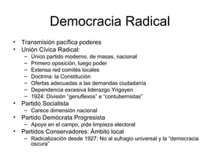 Democracia Radical
• Transmisión pacífica poderes
• Unión Cívica Radical:
– Único partido moderno, de masas, nacional
– Primero oposición, luego poder
– Extensa red comités locales
– Doctrina: la Constitución
– Ofertas adecuadas a las demandas ciudadanía
– Dependencia excesiva liderazgo Yrigoyen
– 1924: División “genuflexos” e “contubernistas”
• Partido Socialista
– Carece dimensión nacional
• Partido Demócrata Progresista
– Apoyo en el campo, pide limpieza electoral
• Partidos Conservadores: Ámbito local
– Radicalización desde 1927: No al sufragio universal y la “democracia
oscura”
 