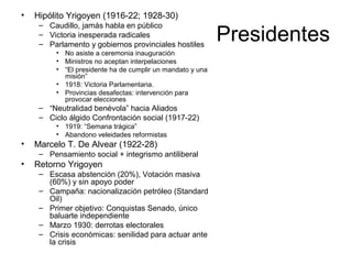 Presidentes
• Hipólito Yrigoyen (1916-22; 1928-30)
– Caudillo, jamás habla en público
– Victoria inesperada radicales
– Parlamento y gobiernos provinciales hostiles
• No asiste a ceremonia inauguración
• Ministros no aceptan interpelaciones
• “El presidente ha de cumplir un mandato y una
misión”
• 1918: Victoria Parlamentaria.
• Provincias desafectas: intervención para
provocar elecciones
– “Neutralidad benévola” hacia Aliados
– Ciclo álgido Confrontación social (1917-22)
• 1919: “Semana trágica”
• Abandono veleidades reformistas
• Marcelo T. De Alvear (1922-28)
– Pensamiento social + integrismo antiliberal
• Retorno Yrigoyen
– Escasa abstención (20%), Votación masiva
(60%) y sin apoyo poder
– Campaña: nacionalización petróleo (Standard
Oil)
– Primer objetivo: Conquistas Senado, único
baluarte independiente
– Marzo 1930: derrotas electorales
– Crisis económicas: senilidad para actuar ante
la crisis
 