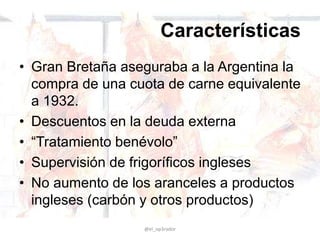 Características
• Gran Bretaña aseguraba a la Argentina la
compra de una cuota de carne equivalente
a 1932.
• Descuentos en la deuda externa
• “Tratamiento benévolo”
• Supervisión de frigoríficos ingleses
• No aumento de los aranceles a productos
ingleses (carbón y otros productos)
@el_op3rador
 
