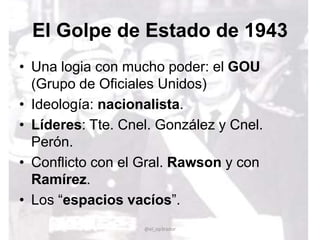 El Golpe de Estado de 1943
• Una logia con mucho poder: el GOU
(Grupo de Oficiales Unidos)
• Ideología: nacionalista.
• Líderes: Tte. Cnel. González y Cnel.
Perón.
• Conflicto con el Gral. Rawson y con
Ramírez.
• Los “espacios vacíos”.
@el_op3rador
 