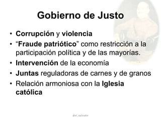 Gobierno de Justo
• Corrupción y violencia
• “Fraude patriótico” como restricción a la
participación política y de las mayorías.
• Intervención de la economía
• Juntas reguladoras de carnes y de granos
• Relación armoniosa con la Iglesia
católica
@el_op3rador
 