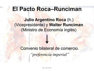 El Pacto Roca–Runciman
Julio Argentino Roca (h.)
(Vicepresidente) y Walter Runciman
(Ministro de Economía inglés)
@el_op3rador
Convenio bilateral de comercio.
“preferencia imperial”
 
