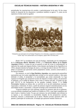 ESCUELAS TÉCNICAS RAGGIO – HISTORIA ARGENTINA 4º AÑO
perjudicadas las exportaciones de cereales y particularmente la de maíz. En las zonas
rurales la situación de los chacareros y jornaleros también se agravó. Y, como era de
esperarse el clima social se agudizó.
Trabajadores que participaron de las Huelgas Patagónicas al ser detenidos y esperando ser identificados
Fuente: http://www.elhistoriador.com.ar/imagenes_rapido/1900-1924/index.html
Desde 1917 se sucedieron una serie de huelgas, impulsadas por los trabajadores
de la Federación Obrera Marítima (FOM) y la Federación Obrera de la Región
Argentina (FORA). A pesar de que en general se trató de evitar la confrontación, la
represión fue usada ante algunos hechos, como durante una huelga de los frigoríficos en
1918 y después durante las huelgas de enero y a lo largo de todo el año de 1919. Esto se
debió a la presión que ejercieron ciertos propietarios rurales, sectores conservadores y
las fuerzas armadas.
Por entonces, se creó la Liga Patriótica Argentina, una organización paramilitar
nacionalista que tuvo gran capacidad para reclutar en los sectores medios y altos para
defender el orden, la propiedad y la nacionalidad, que creían amenazada. La Liga
organizó así brigadas que asumieron la tarea de imponer el orden a palos y de presionar
al gobierno, en la ciudad de Buenos Aires como el interior del país. Al punto tal que
para 1921/22 la ola huelguística de las grandes ciudades mermó. Y la Unión
Ferroviaria, fundada ese mismo año, se convirtió en el eje del sindicalismo nacional:
negociador y reformista. Es decir, a partir de entonces negoció sistemáticamente con las
autoridades locales y nacionales, y descartó la huelga como instrumento de lucha.
Yrigoyen también tuvo que enfrentar, durante los primeros años de su gobierno,
a un movimiento estudiantil que estalló en Córdoba en 1918, y que logró expandirse por
todo el país y América Latina. Ya que, por entonces, las universidades eran elitistas en
su ingreso, y sus contenidos se encontraban alejados de las perspectivas sociales,
históricas, técnicas y profesionales de la época. Muchos jóvenes quisieron abrir sus
puertas y participar en su dirección. Al tiempo que quisieron instalar criterios de
ÁREA DE CIENCIAS SOCIALES Página 115 ESCUELAS TÉCNICAS RAGGIO
 