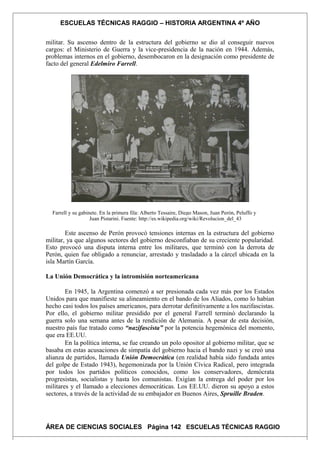 ESCUELAS TÉCNICAS RAGGIO – HISTORIA ARGENTINA 4º AÑO
militar. Su ascenso dentro de la estructura del gobierno se dio al conseguir nuevos
cargos: el Ministerio de Guerra y la vice-presidencia de la nación en 1944. Además,
problemas internos en el gobierno, desembocaron en la designación como presidente de
facto del general Edelmiro Farrell.
Farrell y su gabinete. En la primera fila: Alberto Tessaire, Diego Mason, Juan Perón, Peluffo y
Juan Pistarini. Fuente: http://es.wikipedia.org/wiki/Revolucion_del_43
Este ascenso de Perón provocó tensiones internas en la estructura del gobierno
militar, ya que algunos sectores del gobierno desconfiaban de su creciente popularidad.
Esto provocó una disputa interna entre los militares, que terminó con la derrota de
Perón, quien fue obligado a renunciar, arrestado y trasladado a la cárcel ubicada en la
isla Martín García.
La Unión Democrática y la intromisión norteamericana
En 1945, la Argentina comenzó a ser presionada cada vez más por los Estados
Unidos para que manifieste su alineamiento en el bando de los Aliados, como lo habían
hecho casi todos los países americanos, para derrotar definitivamente a los nazifascistas.
Por ello, el gobierno militar presidido por el general Farrell terminó declarando la
guerra solo una semana antes de la rendición de Alemania. A pesar de esta decisión,
nuestro país fue tratado como “nazifascista” por la potencia hegemónica del momento,
que era EE.UU.
En la política interna, se fue creando un polo opositor al gobierno militar, que se
basaba en estas acusaciones de simpatía del gobierno hacia el bando nazi y se creó una
alianza de partidos, llamada Unión Democrática (en realidad había sido fundada antes
del golpe de Estado 1943), hegemonizada por la Unión Cívica Radical, pero integrada
por todos los partidos políticos conocidos, como los conservadores, demócrata
progresistas, socialistas y hasta los comunistas. Exigían la entrega del poder por los
militares y el llamado a elecciones democráticas. Los EE.UU. dieron su apoyo a estos
sectores, a través de la actividad de su embajador en Buenos Aires, Spruille Braden.
ÁREA DE CIENCIAS SOCIALES Página 142 ESCUELAS TÉCNICAS RAGGIO
 