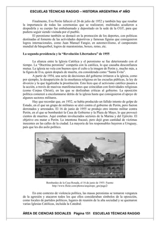 ESCUELAS TÉCNICAS RAGGIO – HISTORIA ARGENTINA 4º AÑO
Finalmente, Eva Perón falleció el 26 de julio de 1952 y también hay que resaltar
la importancia de todas las ceremonias que se realizaron; multitudes acudieron a
despedirla y su cuerpo fue embalsamado y depositado en la sede de la CGT, para que
pudiera seguir siendo visitada por el pueblo.
El peronismo también se destacó en la promoción de los deportes, con políticas
destinadas al fomento de las actividades deportivas y famosas figuras que consiguieron
logros internacionales, como Juan Manuel Fangio, en automovilismo, el campeonato
mundial de básquetbol, logros de maratonistas, boxeo, remo, etc.
La segunda presidencia y la “Revolución Libertadora” de 1955
La alianza entre la Iglesia Católica y el peronismo se fue deteriorando con el
tiempo. La “Doctrina peronista” competía con la católica, lo que causaba desconfianza
mutua. La iglesia no veía con buenos ojos el culto a la imagen de Perón y, mucho más, a
la figura de Eva, quien después de muerta, era considerada como “Santa Evita”.
A partir de 1954, una serie de decisiones del gobierno irritaron a la iglesia, como
por ejemplo, la desaparición de la enseñanza religiosa en las escuelas públicas, la ley de
divorcio y la que legalizaba la prostitución. Esto hizo que el activismo católico pasara a
la acción, a través de masivas manifestaciones que coincidían con festividades religiosas
(como Corpus Christi), en las que se deslizaban críticas al gobierno. La oposición
política comenzó a encolumnarse detrás de la iglesia hasta que consiguieron el apoyo de
algunos sectores militares.
Hay que recordar que, en 1952, se había producido un fallido intento de golpe de
Estado, en el que un grupo de militares se alzó contra el gobierno de Perón, pero fueron
derrotados y arrestados. El 16 de junio de 1955 se produjo otro intento militar contra
Perón, en el que se bombardeó la Casa de Gobierno y la Plaza de Mayo, lo que provocó
cientos de muertos. Aquí estaban involucrados sectores de la Marina y del Ejército. El
objetivo era matar a Perón. La intentona fracasó, pero dejó gran cantidad de víctimas
inocentes en las calles de la ciudad. La mayoría de los responsables huyeron a Uruguay,
país que les dio asilo político.
Bombardeo de la Casa Rosada, el 16 de junio de 1955. Fuente:
http://www.flickr.com/photos/arquitopo_gm/page2/
En este contexto de violencia política, las masas peronistas se tomaron venganza
de la agresión y atacaron todos los que ellos consideraban símbolos de la oposición,
como locales de partidos políticos, lugares de reunión de la alta sociedad y se quemaron
varias Iglesias Católicas, incluida la Catedral.
ÁREA DE CIENCIAS SOCIALES Página 151 ESCUELAS TÉCNICAS RAGGIO
 