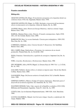 ESCUELAS TÉCNICAS RAGGIO – HISTORIA ARGENTINA 4º AÑO
Fuentes consultadas
Bibliografía:
ABAD DE SANTILLÁN, Diego. El movimiento anarquista en la Argentina (desde sus
comienzos hasta 1910). Ed. Argonauta. Buenos Aires. 1930.
ABAD DE SANTILLÁN, Diego. La FORA. Ideología y trayectoria del movimiento
obrero revolucionario en la Argentina. Libros de Anarres. Bs. As. 2005.
ALONSO, María y otros. Historia de Europa Moderna y América colonial. Aique.
Buenos Aires. 1996.
BARRAL, Mariana Elena y otros. Historia. El mundo contemporáneo. Siglos XVIII,
XIX y XX. Ed. Estrada. Buenos Aires. 2000.
BARRANCOS, Dora. La escena iluminada. Ciencias para trabajadores, 1890-1930.
Plus Ultra. Bs. As. 1996.
CARROZZA, Wilfredo y otros. Ciencias Sociales 9. Bonaerense. Ed. Santillana.
Buenos Aires. 2002.
DEL CAMPO, Hugo. Sindicalismo y Peronismo, los comienzos de un vínculo
perdurable. Primera Parte. Bs. As. CLACSO. 1983
DURA, Francisco. Naturalización y expulsión de extranjeros. Imprenta Coni, Bs. As.
1911.
FORA. Acuerdos, Resoluciones y Declaraciones. Buenos Aires, 1906
FRY DENBERG, Julio y RUFO, Miguel. La Semana Roja de 1909. Vol. 1 y 2. CEAL.
Bs. As. 1992.
GALASSO, Norberto. Seamos Libres y lo demás no importa nada. Vida de San Martín.
Colihue. Buenos Aires. 2000.
GALMARINI, Hugo. Del fracaso unitario al triunfo federal. Ed. La bastilla. Buenos
Aires. 1988.
GIMENEZ ZAPIOLA, Marcos. (Comp.) El régimen oligárquico. Materiales para el
desarrollo de la historia argentina. Ed. Amorrortu. Bs. As. 1975.
HALPERIN DONGHI, Tulio. Vida y muerte de la República verdadera (1910-1930).
Biblioteca del Pensamiento Argentino. Tomo IV. Ariel. Bs. As. 1999
LYNCH, John. Las revoluciones Hispanoamericanas. 1808-1826. Ariel. Barcelona.
1989.
LUCENA SALMORAL, Manuel. José Gervasio Artigas. Gaucho y confederado. Ed.
Anaya. Madrid. 1988.
ÁREA DE CIENCIAS SOCIALES Página 153 ESCUELAS TÉCNICAS RAGGIO
 
